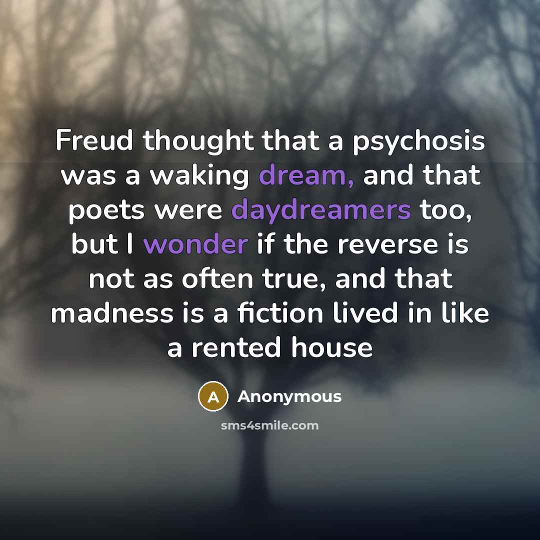 “Freud thought that a psychosis was a waking dream, and that poets were daydreamers too, but I wonder if the reverse is not as often true, and that madness is a fiction lived in like a rented house” quote by Anonymous