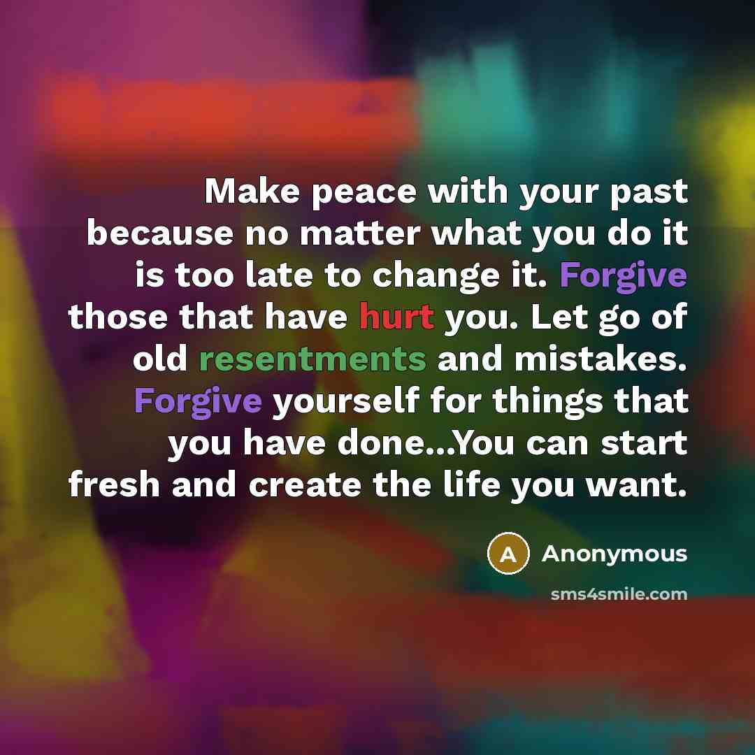 “Make peace with your past because no matter what you do it is too late to change it. Forgive those that have hurt you. Let go of old resentments and mistakes. Forgive yourself for things that you have done...You can start fresh and create the life you want.” quote by Anonymous
