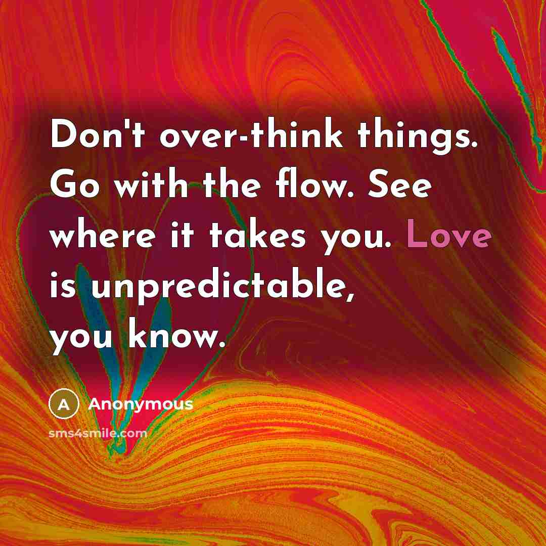 “Don't over-think things. Go with the flow. See where it takes you. Love is unpredictable, you know.” quote by Anonymous