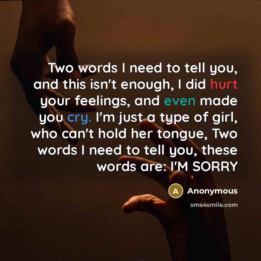 “Two words I need to tell you, and this isn't enough, I did hurt your feelings, and even made you cry. I'm just a type of girl, who can't hold her tongue, Two words I need to tell you, these words are: I'M SORRY” quote by Anonymous