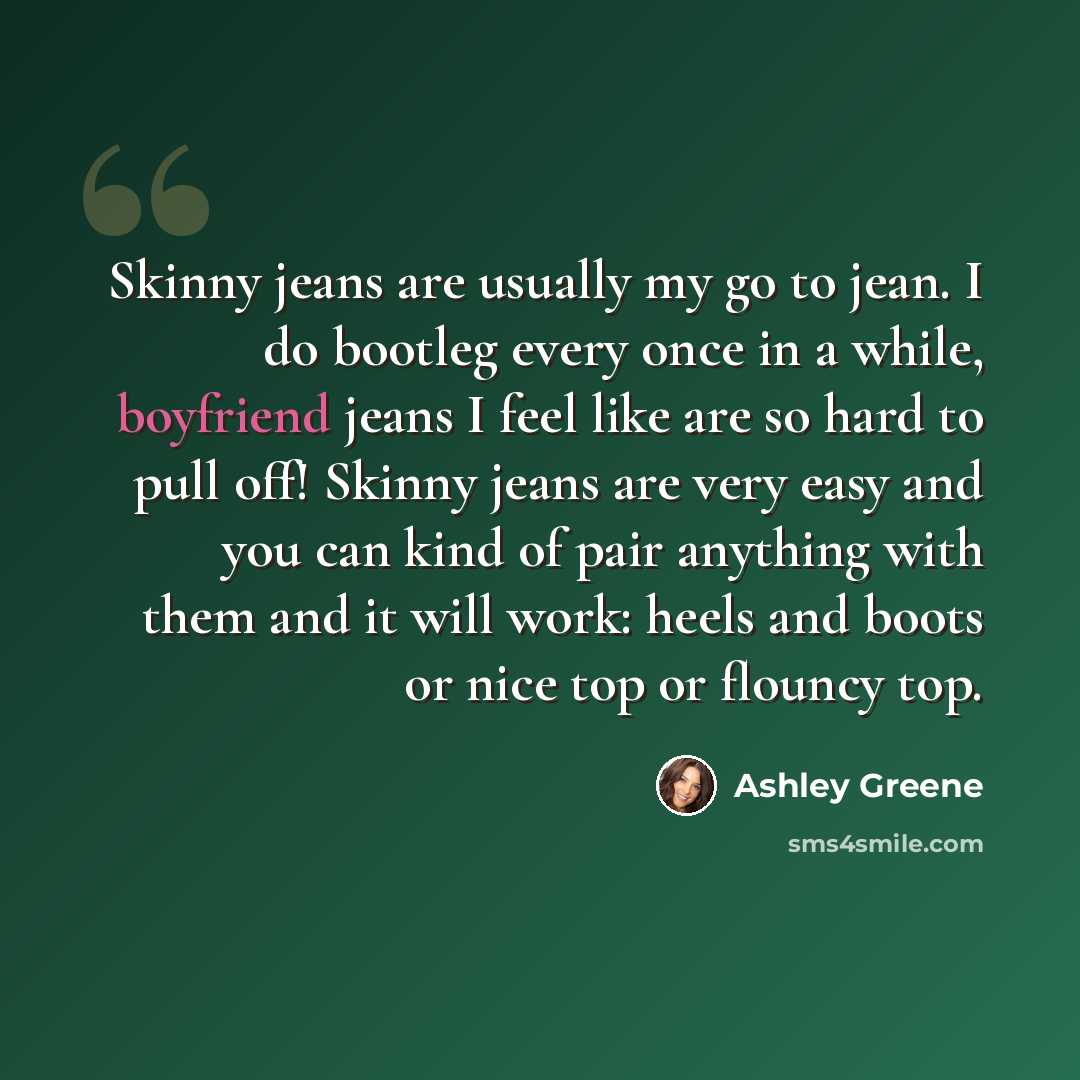 “Skinny jeans are usually my go to jean. I do bootleg every once in a while, boyfriend jeans I feel like are so hard to pull off! Skinny jeans are very easy and you can kind of pair anything with them and it will work: heels and boots or nice top or flouncy top.” quote by Ashley Greene