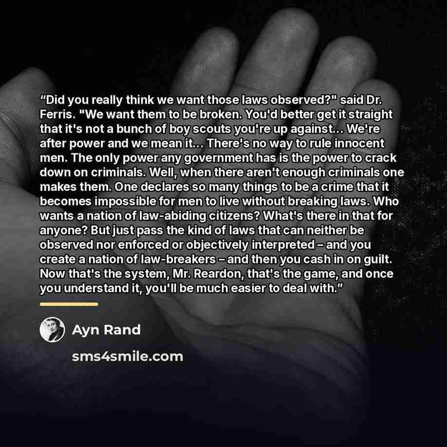 “Did you really think we want those laws observed?" said Dr. Ferris. "We want them to be broken. You'd better get it straight that it's not a bunch of boy scouts you're up against... We're after power and we mean it... There's no way to rule innocent men. The only power any government has is the…” quote by Ayn Rand