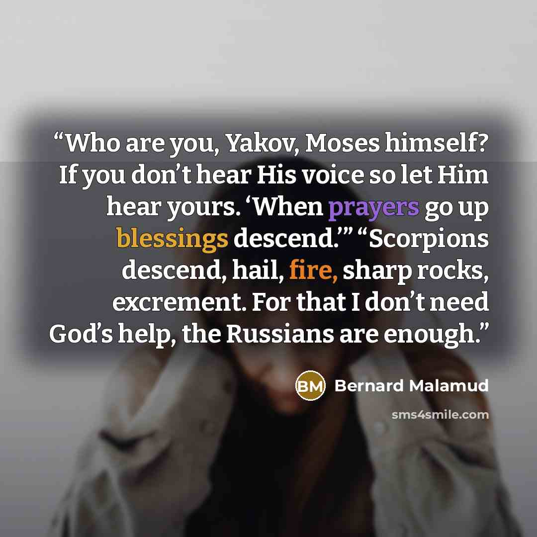 “Who are you, Yakov, Moses himself? If you don’t hear His voice so let Him hear yours. ‘When prayers go up blessings descend.’” “Scorpions descend, hail, fire, sharp rocks, excrement. For that I don’t need God’s help, the Russians are enough.” quote by Bernard Malamud