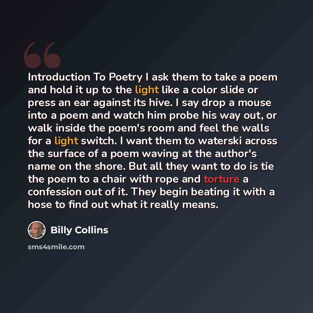 “Introduction To Poetry I ask them to take a poem and hold it up to the light like a color slide or press an ear against its hive. I say drop a mouse into a poem and watch him probe his way out, or walk inside the poem's room and feel the walls for a light switch. I want them to waterski across the…” quote by Billy Collins