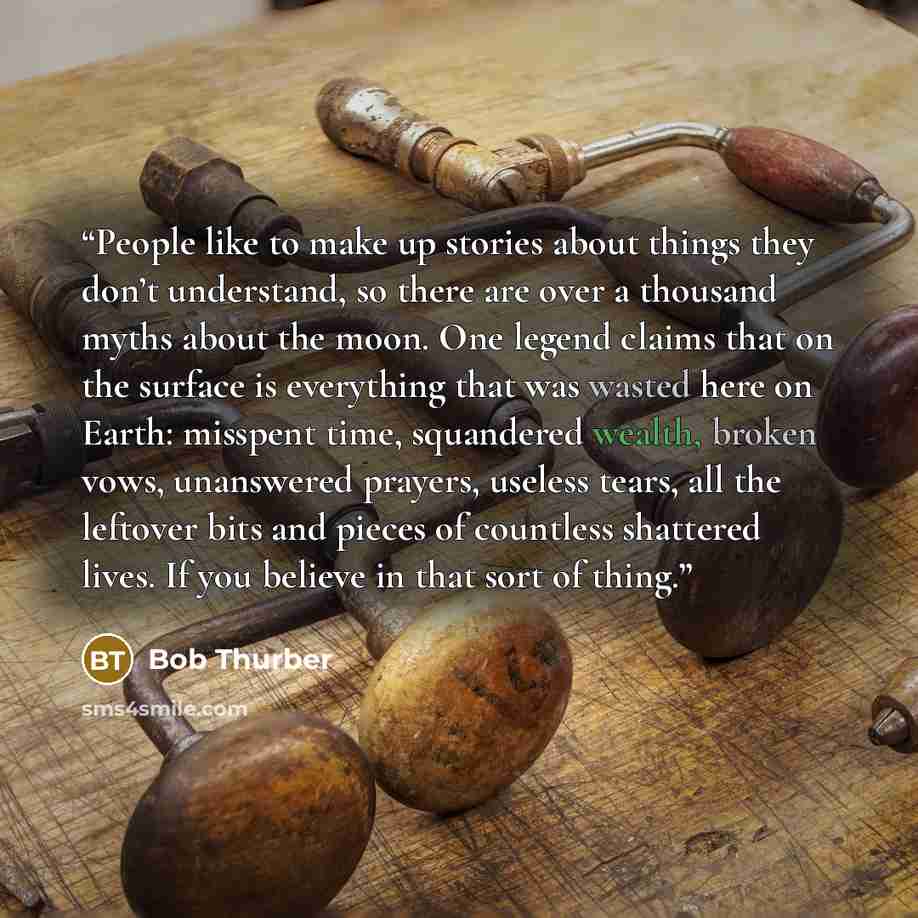 “People like to make up stories about things they don’t understand, so there are over a thousand myths about the moon. One legend claims that on the surface is everything that was wasted here on Earth: misspent time, squandered wealth, broken vows, unanswered prayers, useless tears, all the…” quote by Bob Thurber