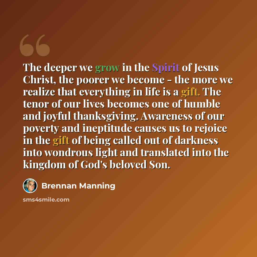 “The deeper we grow in the Spirit of Jesus Christ, the poorer we become - the more we realize that everything in life is a gift. The tenor of our lives becomes one of humble and joyful thanksgiving. Awareness of our poverty and ineptitude causes us to rejoice in the gift of being called out of…” quote by Brennan Manning