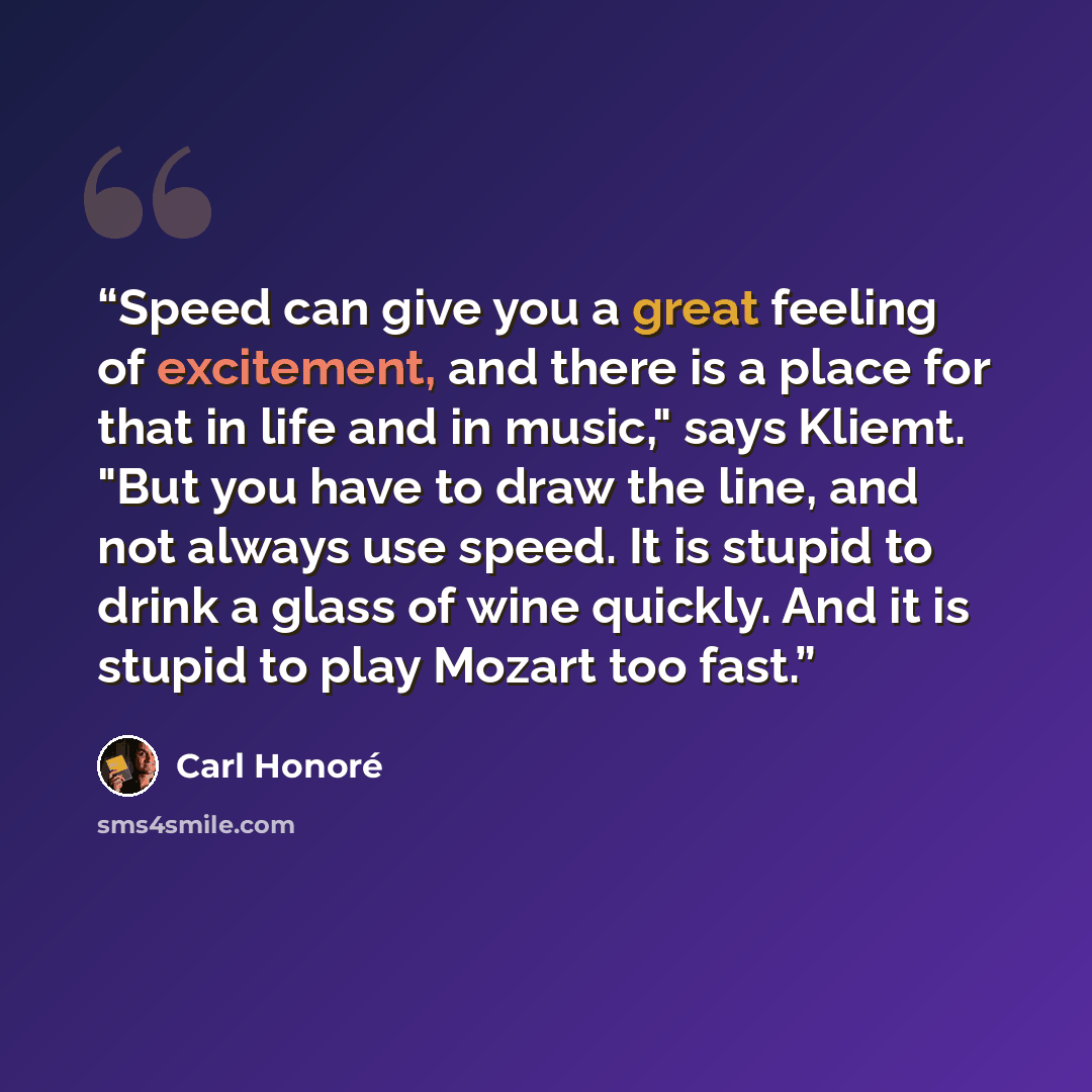 “Speed can give you a great feeling of excitement, and there is a place for that in life and in music," says Kliemt. "But you have to draw the line, and not always use speed. It is stupid to drink a glass of wine quickly. And it is stupid to play Mozart too fast.” quote by Carl Honoré