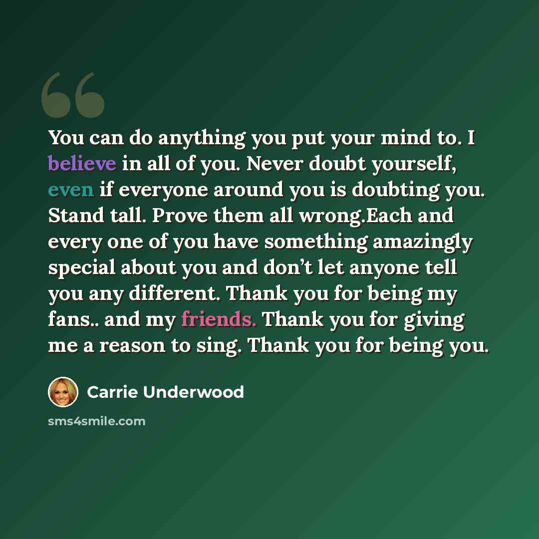 “You can do anything you put your mind to. I believe in all of you. Never doubt yourself, even if everyone around you is doubting you. Stand tall. Prove them all wrong.Each and every one of you have something amazingly special about you and don’t let anyone tell you any different. Thank you for…” quote by Carrie Underwood