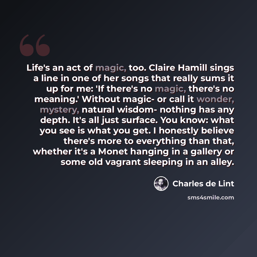 “Life's an act of magic, too. Claire Hamill sings a line in one of her songs that really sums it up for me: 'If there's no magic, there's no meaning.' Without magic- or call it wonder, mystery, natural wisdom- nothing has any depth. It's all just surface. You know: what you see is what you get. I…” quote by Charles de Lint