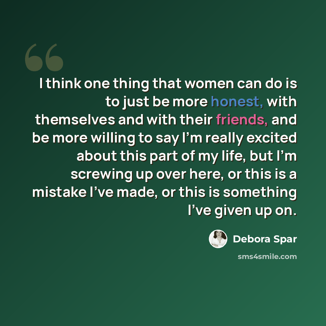 “I think one thing that women can do is to just be more honest, with themselves and with their friends, and be more willing to say I'm really excited about this part of my life, but I'm screwing up over here, or this is a mistake I've made, or this is something I've given up on.” quote by Debora Spar