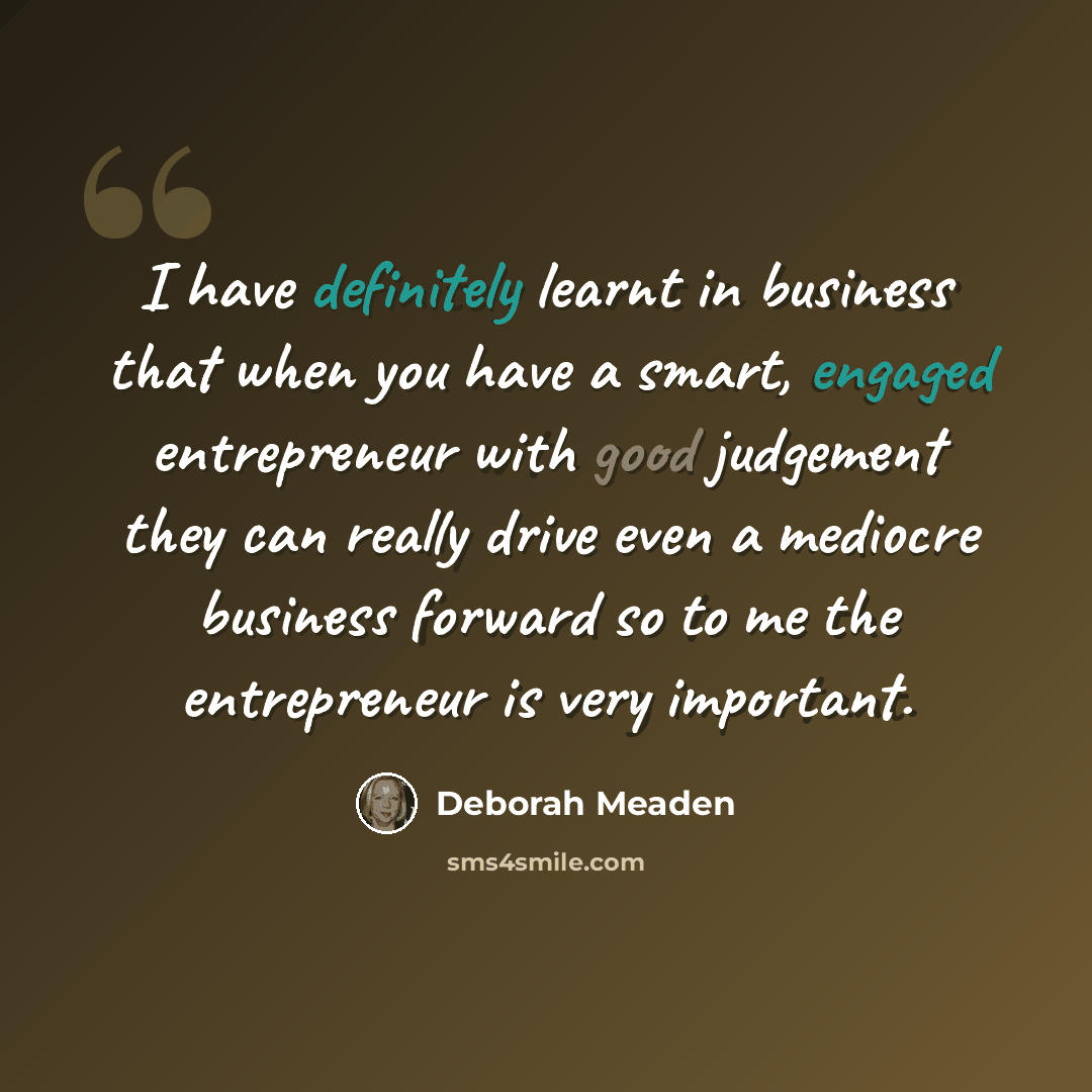 “I have definitely learnt in business that when you have a smart, engaged entrepreneur with good judgement they can really drive even a mediocre business forward so to me the entrepreneur is very important.” quote by Deborah Meaden