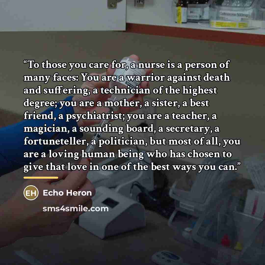 “To those you care for, a nurse is a person of many faces: You are a warrior against death and suffering, a technician of the highest degree; you are a mother, a sister, a best friend, a psychiatrist; you are a teacher, a magician, a sounding board, a secretary, a fortuneteller, a politician, but…” quote by Echo Heron