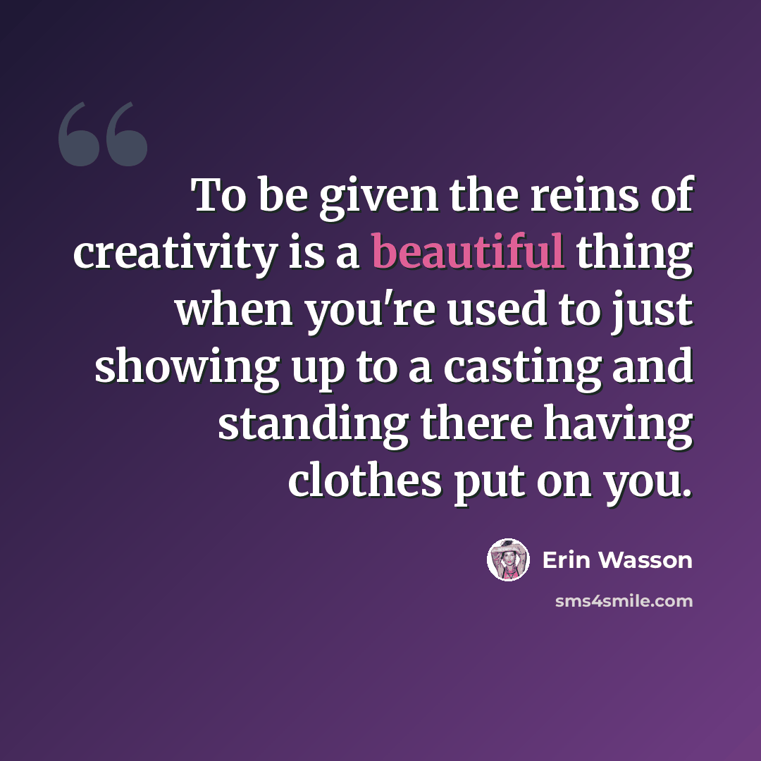 “To be given the reins of creativity is a beautiful thing when you're used to just showing up to a casting and standing there having clothes put on you.” quote by Erin Wasson