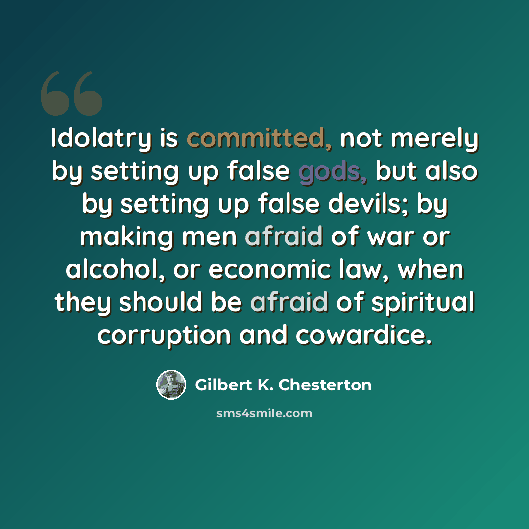 “Idolatry is committed, not merely by setting up false gods, but also by setting up false devils; by making men afraid of war or alcohol, or economic law, when they should be afraid of spiritual corruption and cowardice.” quote by Gilbert K. Chesterton