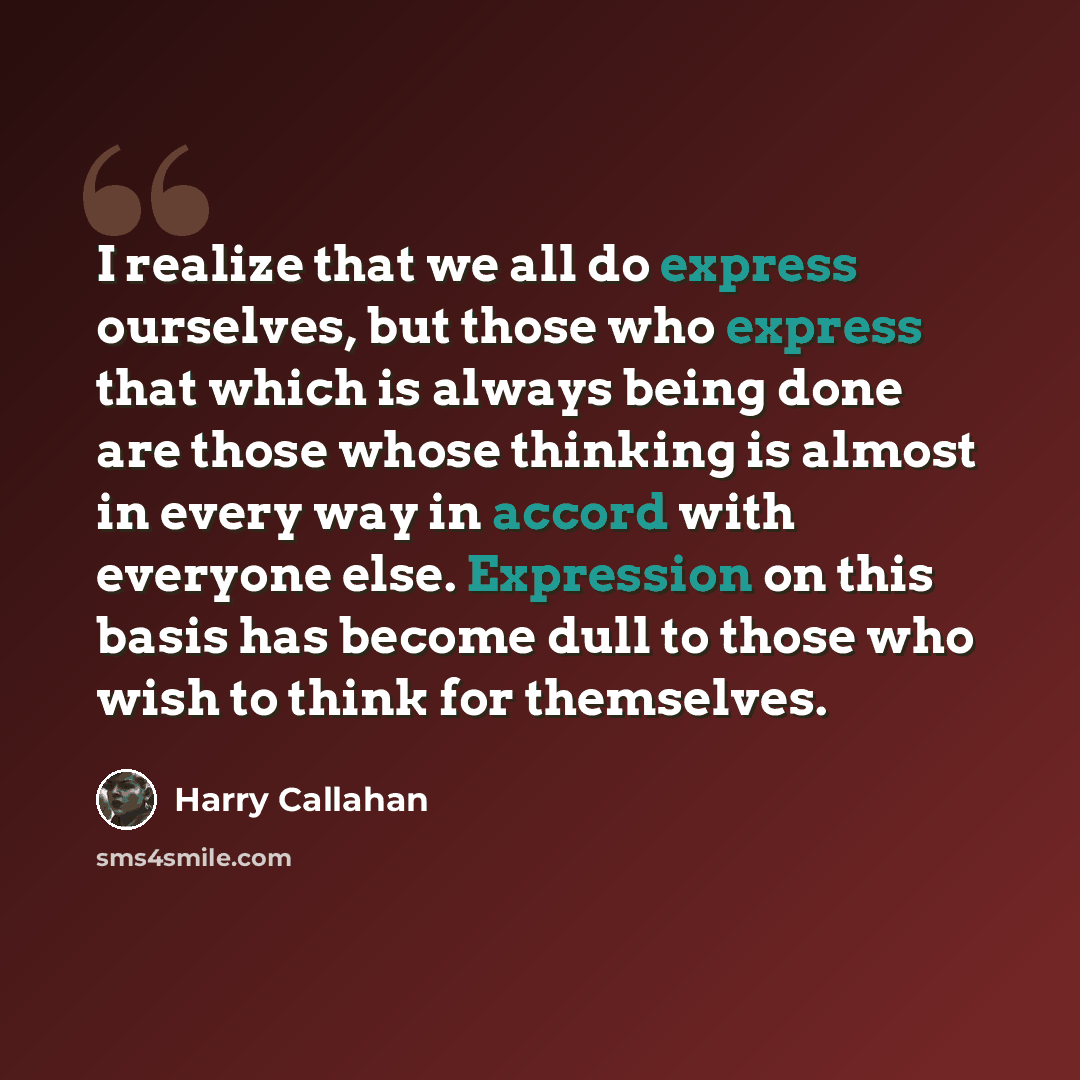 “I realize that we all do express ourselves, but those who express that which is always being done are those whose thinking is almost in every way in accord with everyone else. Expression on this basis has become dull to those who wish to think for themselves.” quote by Harry Callahan