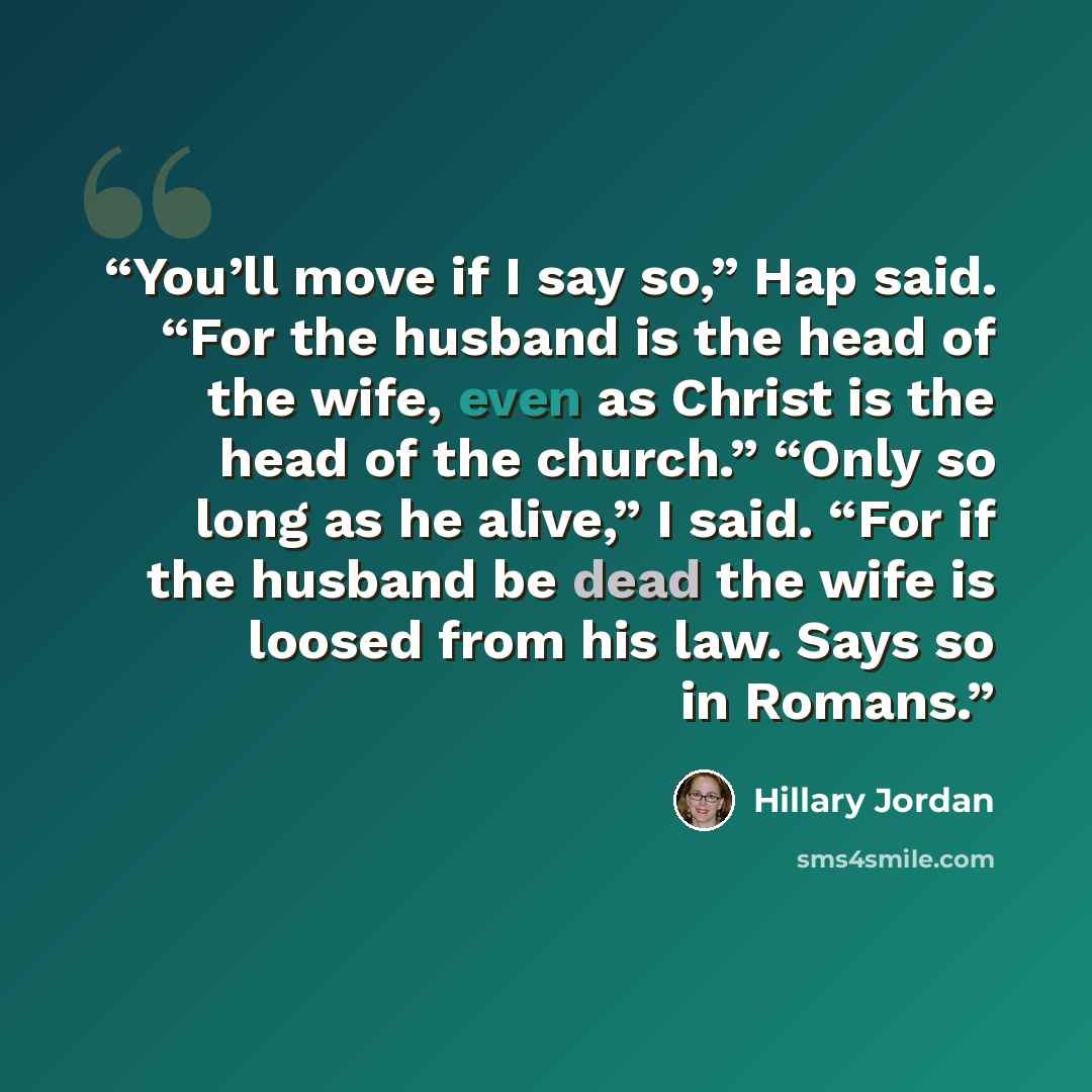 “You’ll move if I say so,” Hap said. “For the husband is the head of the wife, even as Christ is the head of the church.” “Only so long as he alive,” I said. “For if the husband be dead the wife is loosed from his law. Says so in Romans.” quote by Hillary Jordan