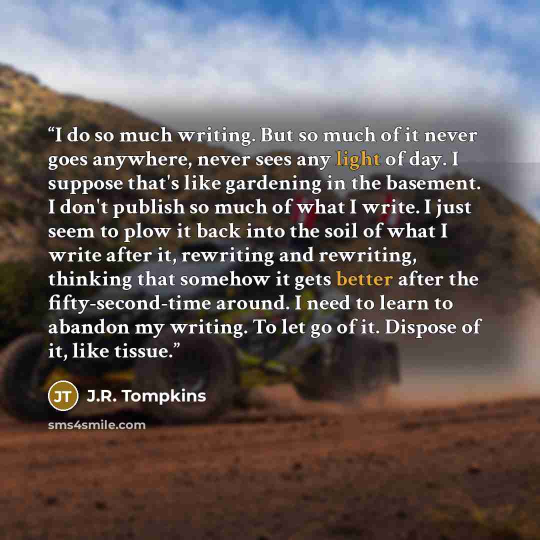 “I do so much writing. But so much of it never goes anywhere, never sees any light of day. I suppose that's like gardening in the basement. I don't publish so much of what I write. I just seem to plow it back into the soil of what I write after it, rewriting and rewriting, thinking that somehow it…” quote by J.R. Tompkins