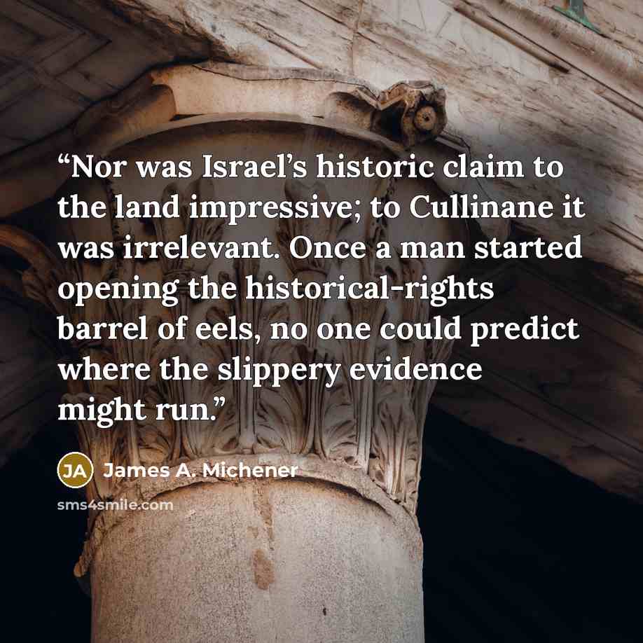 “Nor was Israel’s historic claim to the land impressive; to Cullinane it was irrelevant. Once a man started opening the historical-rights barrel of eels, no one could predict where the slippery evidence might run.” quote by James A. Michener