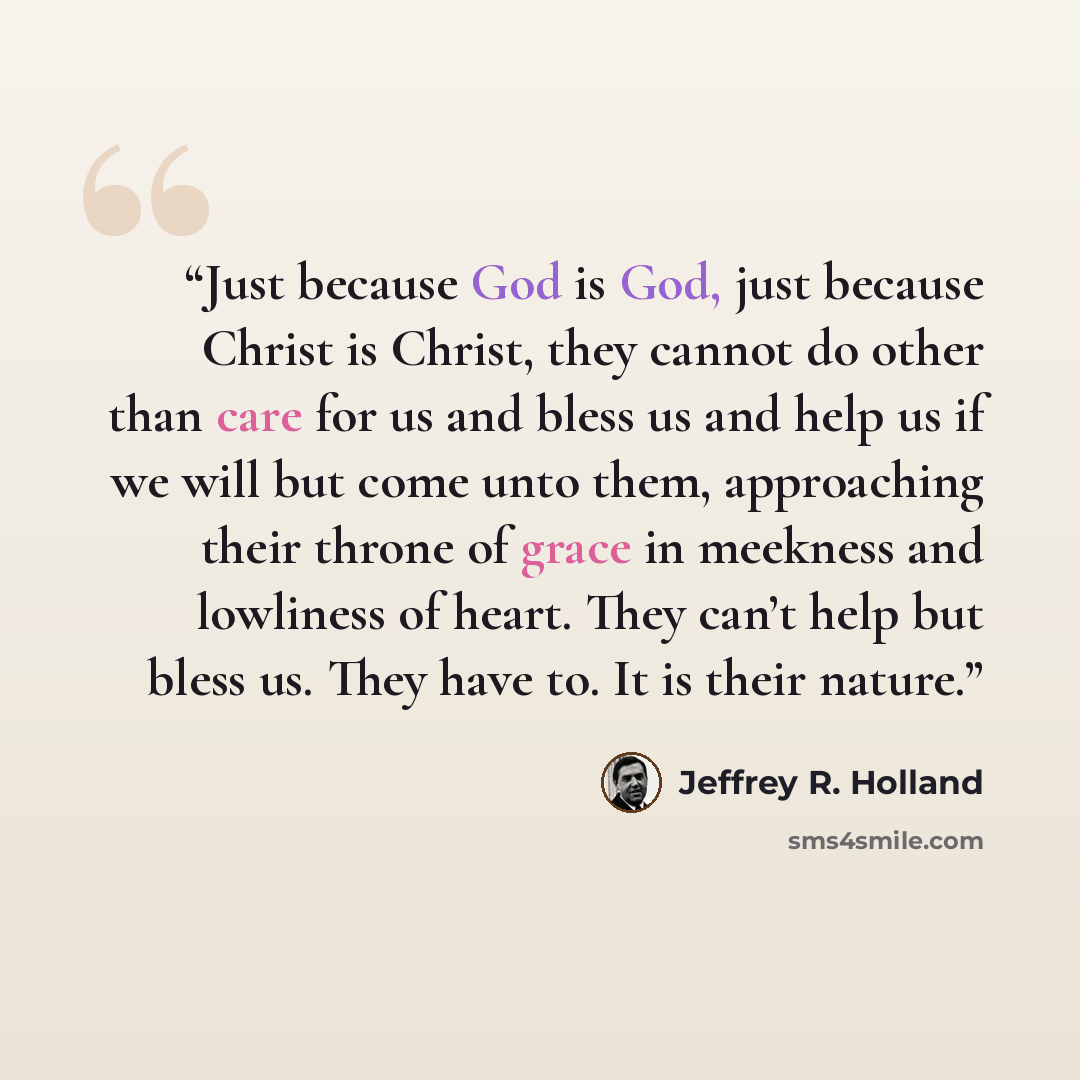 “Just because God is God, just because Christ is Christ, they cannot do other than care for us and bless us and help us if we will but come unto them, approaching their throne of grace in meekness and lowliness of heart. They can’t help but bless us. They have to. It is their nature.” quote by Jeffrey R. Holland