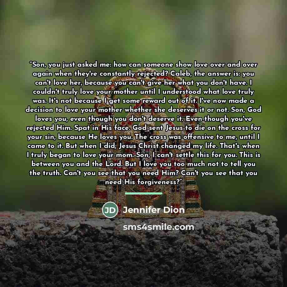 “Son, you just asked me: how can someone show love over and over again when they're constantly rejected? Caleb, the answer is: you can't love her, because you can't give her what you don't have. I couldn't truly love your mother until I understood what love truly was. It's not because I get some…” quote by Jennifer Dion