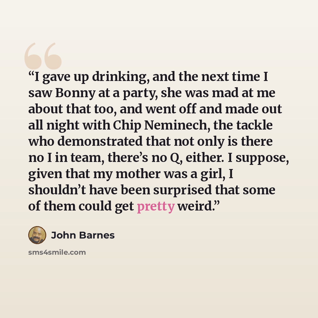 “I gave up drinking, and the next time I saw Bonny at a party, she was mad at me about that too, and went off and made out all night with Chip Neminech, the tackle who demonstrated that not only is there no I in team, there’s no Q, either. I suppose, given that my mother was a girl, I shouldn’t…” quote by John Barnes