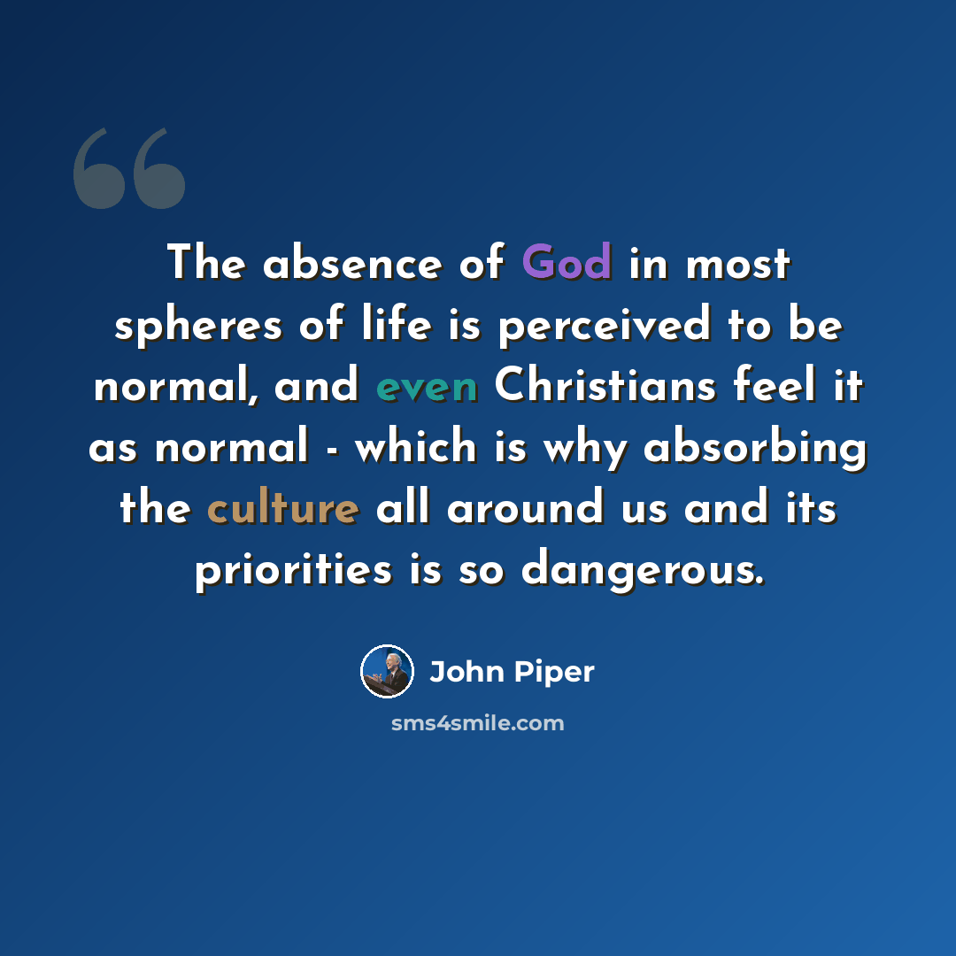 “The absence of God in most spheres of life is perceived to be normal, and even Christians feel it as normal - which is why absorbing the culture all around us and its priorities is so dangerous.” quote by John Piper