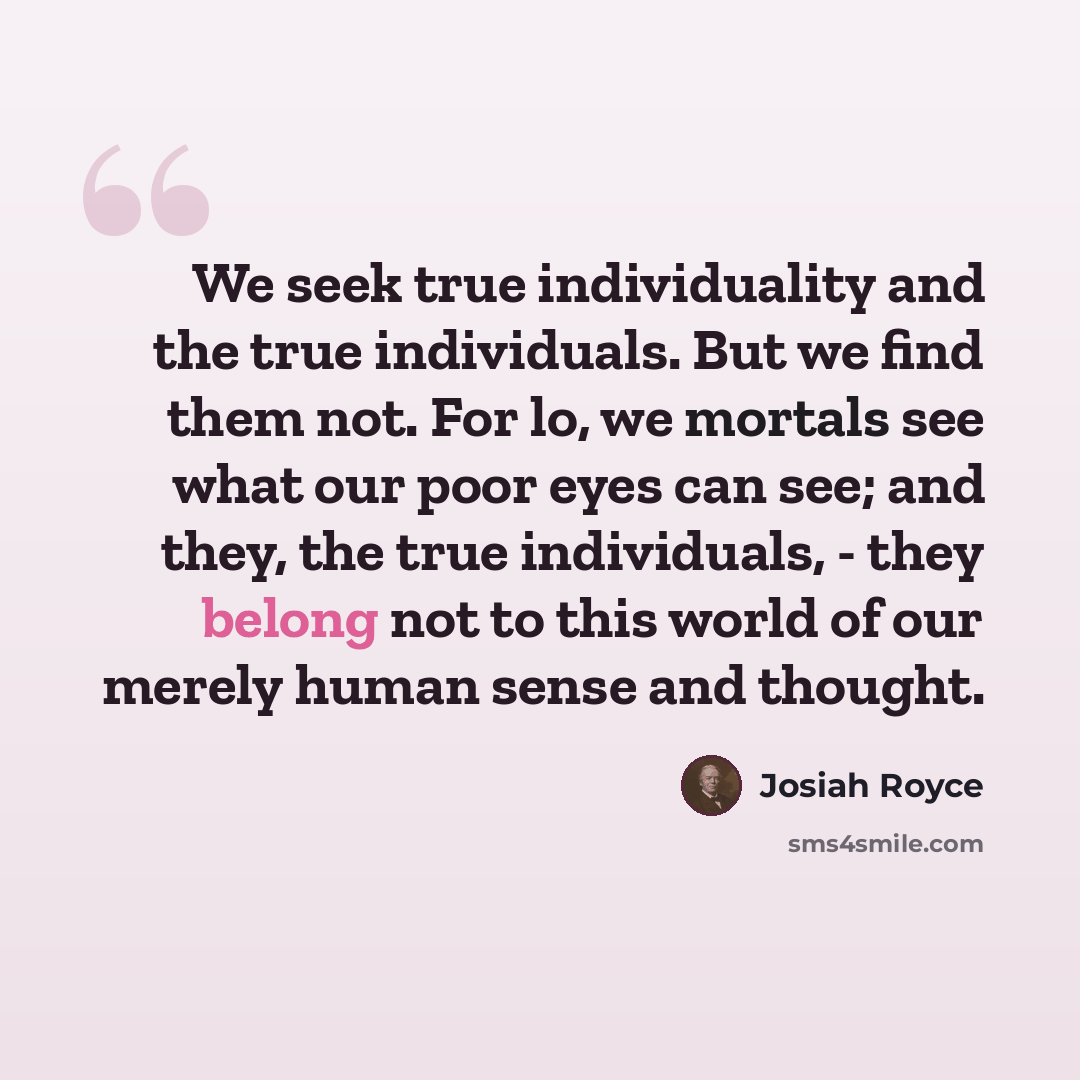 “We seek true individuality and the true individuals. But we find them not. For lo, we mortals see what our poor eyes can see; and they, the true individuals, - they belong not to this world of our merely human sense and thought.” quote by Josiah Royce