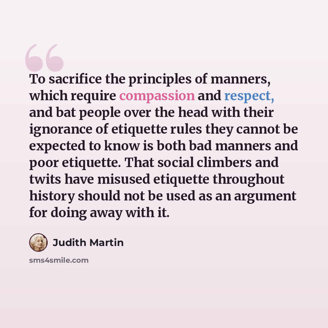 “To sacrifice the principles of manners, which require compassion and respect, and bat people over the head with their ignorance of etiquette rules they cannot be expected to know is both bad manners and poor etiquette. That social climbers and twits have misused etiquette throughout history should…” quote by Judith Martin