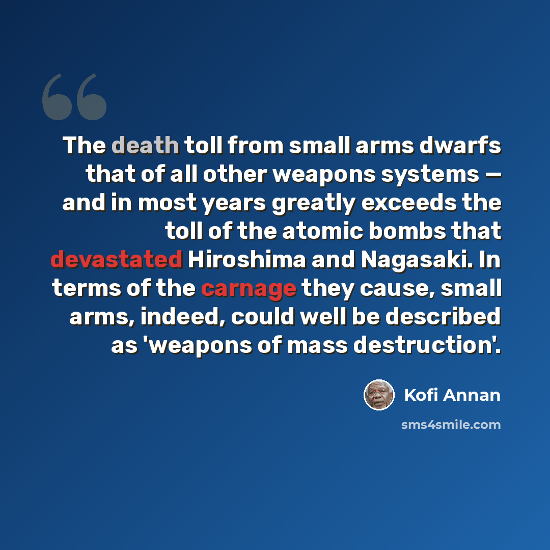 “The death toll from small arms dwarfs that of all other weapons systems — and in most years greatly exceeds the toll of the atomic bombs that devastated Hiroshima and Nagasaki. In terms of the carnage they cause, small arms, indeed, could well be described as 'weapons of mass destruction'.” quote by Kofi Annan