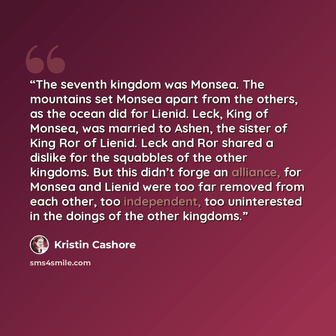 “The seventh kingdom was Monsea. The mountains set Monsea apart from the others, as the ocean did for Lienid. Leck, King of Monsea, was married to Ashen, the sister of King Ror of Lienid. Leck and Ror shared a dislike for the squabbles of the other kingdoms. But this didn’t forge an alliance, for…” quote by Kristin Cashore