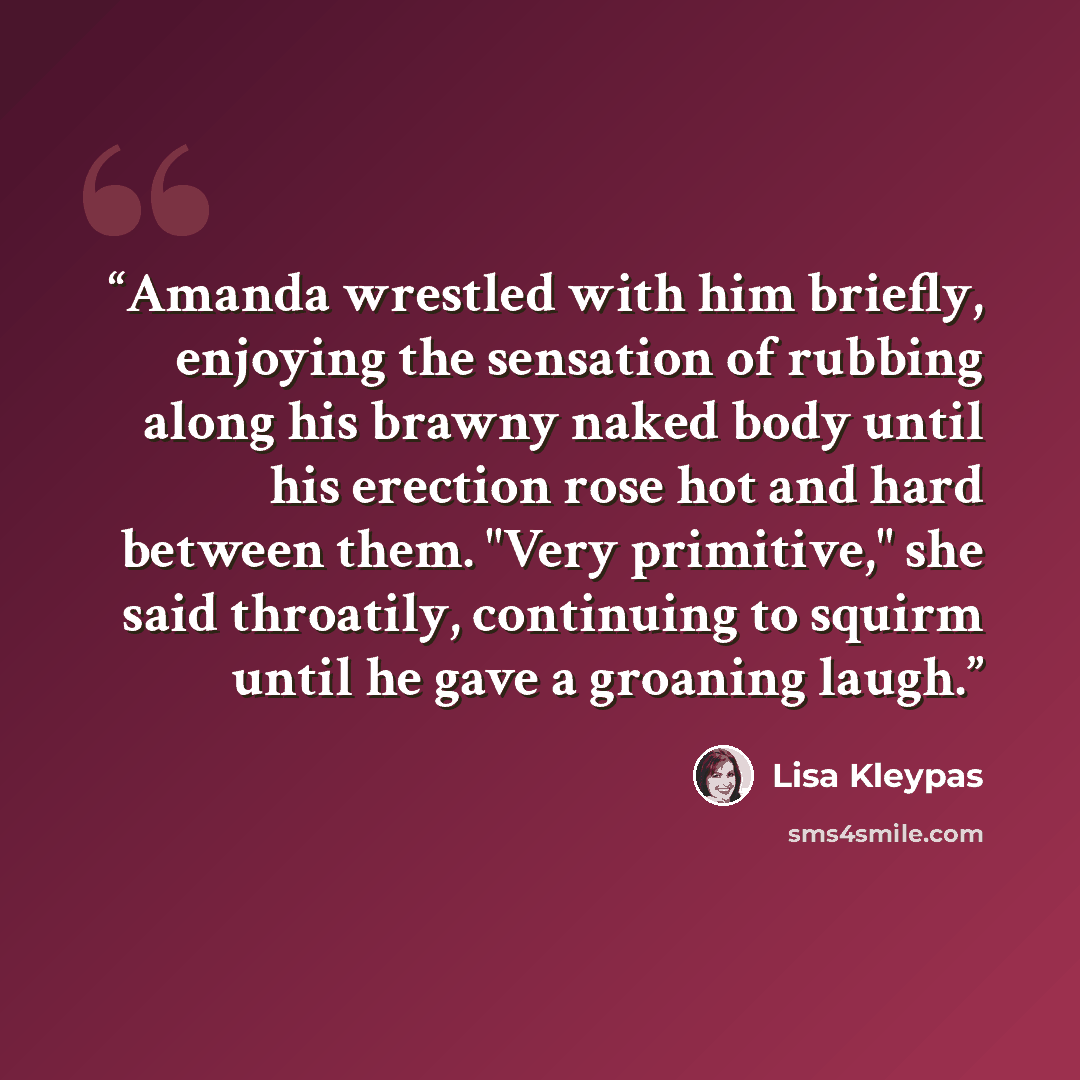 “Amanda wrestled with him briefly, enjoying the sensation of rubbing along his brawny naked body until his erection rose hot and hard between them. "Very primitive," she said throatily, continuing to squirm until he gave a groaning laugh.” quote by Lisa Kleypas