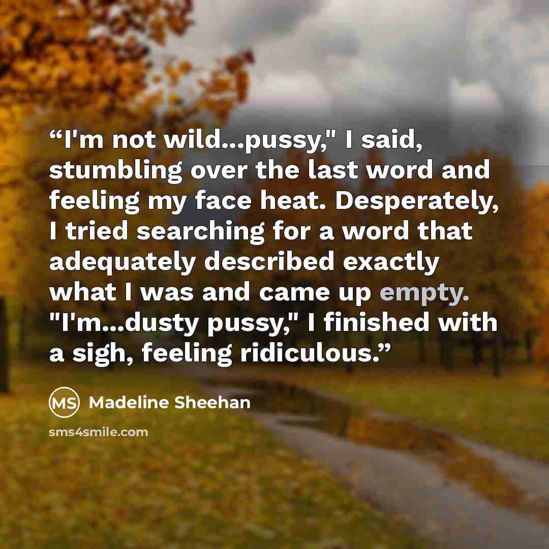 “I'm not wild...pussy," I said, stumbling over the last word and feeling my face heat. Desperately, I tried searching for a word that adequately described exactly what I was and came up empty. "I'm...dusty pussy," I finished with a sigh, feeling ridiculous.” quote by Madeline Sheehan