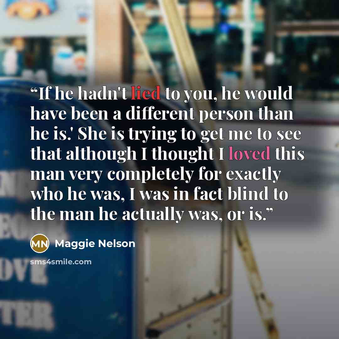 “If he hadn't lied to you, he would have been a different person than he is.' She is trying to get me to see that although I thought I loved this man very completely for exactly who he was, I was in fact blind to the man he actually was, or is.” quote by Maggie Nelson