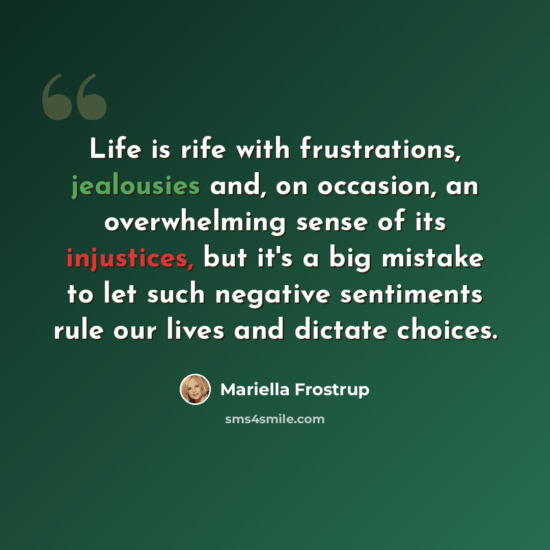 “Life is rife with frustrations, jealousies and, on occasion, an overwhelming sense of its injustices, but it's a big mistake to let such negative sentiments rule our lives and dictate choices.” quote by Mariella Frostrup