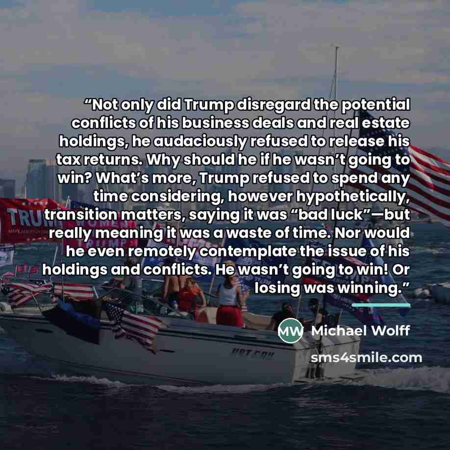 “Not only did Trump disregard the potential conflicts of his business deals and real estate holdings, he audaciously refused to release his tax returns. Why should he if he wasn’t going to win? What’s more, Trump refused to spend any time considering, however hypothetically, transition matters…” quote by Michael Wolff