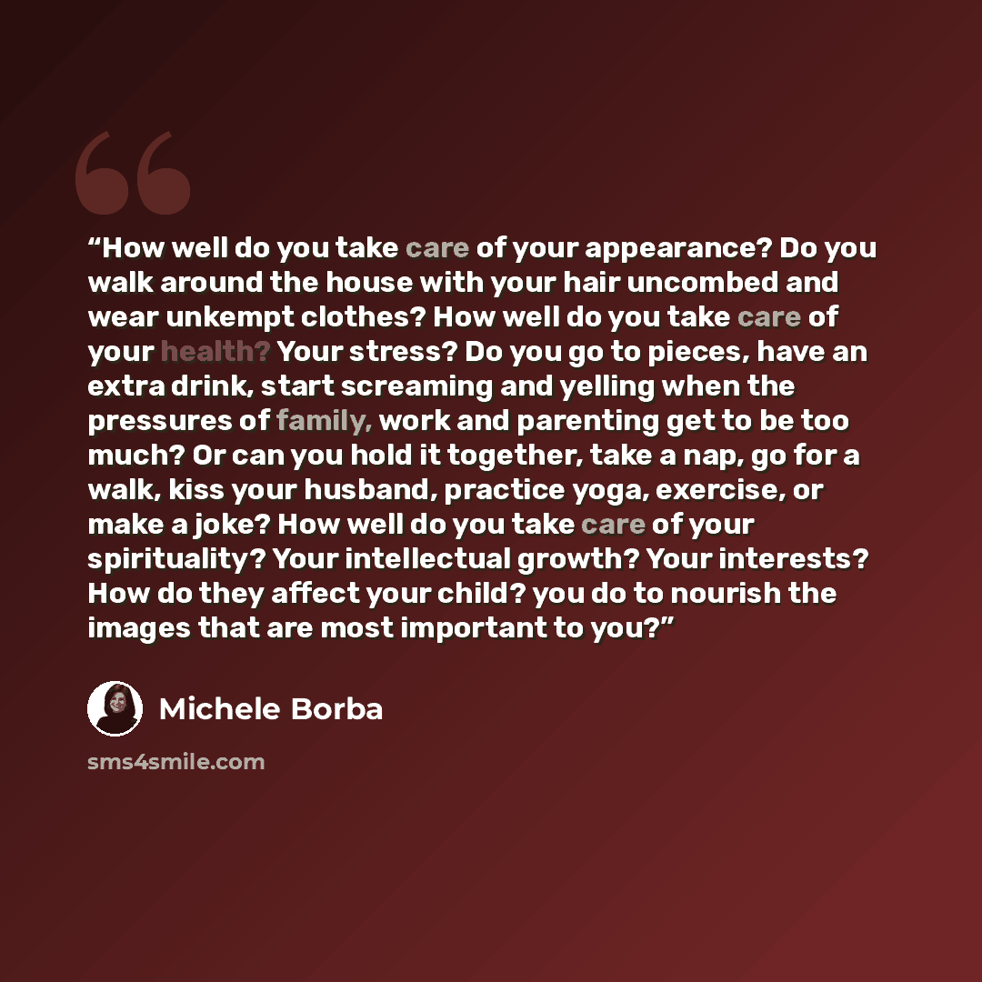“How well do you take care of your appearance? Do you walk around the house with your hair uncombed and wear unkempt clothes? How well do you take care of your health? Your stress? Do you go to pieces, have an extra drink, start screaming and yelling when the pressures of family, work and parenting…” quote by Michele Borba