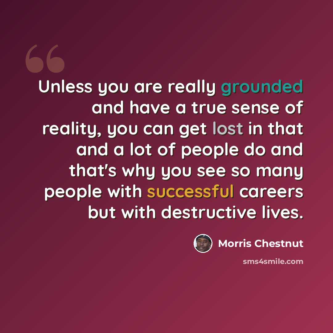 “Unless you are really grounded and have a true sense of reality, you can get lost in that and a lot of people do and that's why you see so many people with successful careers but with destructive lives.” quote by Morris Chestnut