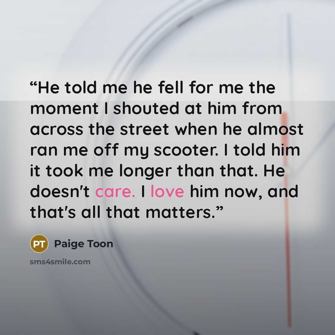 “He told me he fell for me the moment I shouted at him from across the street when he almost ran me off my scooter. I told him it took me longer than that. He doesn't care. I love him now, and that's all that matters.” quote by Paige Toon