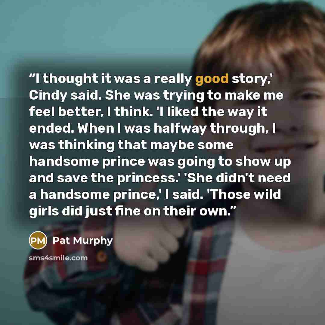 “I thought it was a really good story,' Cindy said. She was trying to make me feel better, I think. 'I liked the way it ended. When I was halfway through, I was thinking that maybe some handsome prince was going to show up and save the princess.' 'She didn't need a handsome prince,' I said. 'Those…” quote by Pat Murphy