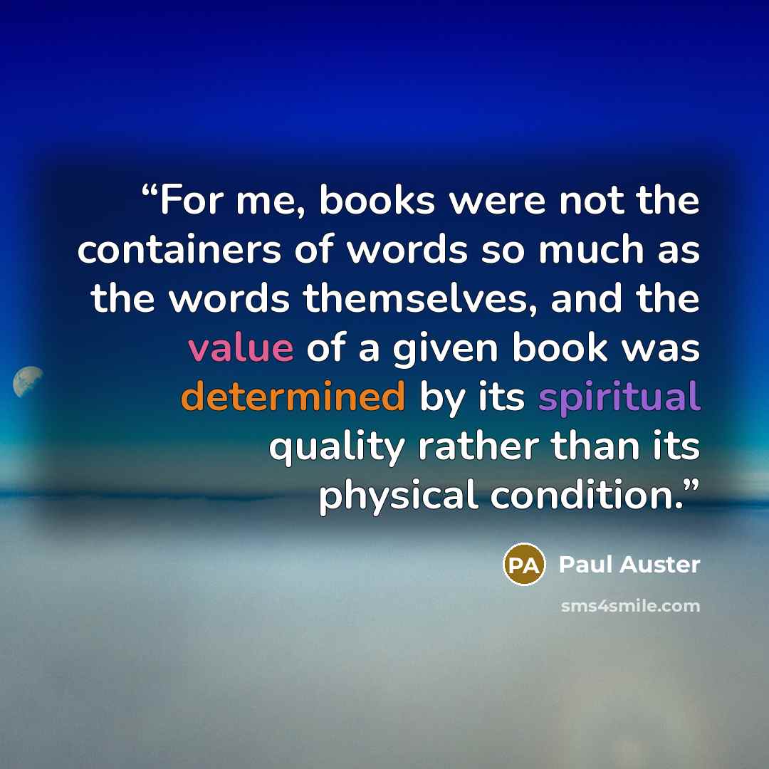 “For me, books were not the containers of words so much as the words themselves, and the value of a given book was determined by its spiritual quality rather than its physical condition.” quote by Paul Auster