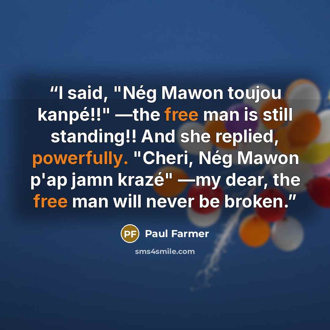 “I said, "Nég Mawon toujou kanpé!!" —the free man is still standing!! And she replied, powerfully. "Cheri, Nég Mawon p'ap jamn krazé" —my dear, the free man will never be broken.” quote by Paul Farmer