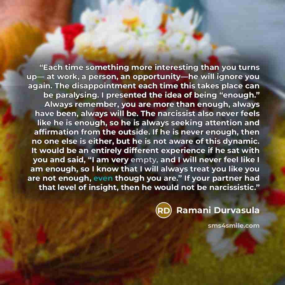 “Each time something more interesting than you turns up— at work, a person, an opportunity—he will ignore you again. The disappointment each time this takes place can be paralysing. I presented the idea of being “enough.” Always remember, you are more than enough, always have been, always will be…” quote by Ramani Durvasula