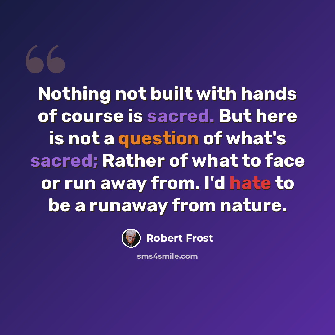 “Nothing not built with hands of course is sacred. But here is not a question of what's sacred; Rather of what to face or run away from. I'd hate to be a runaway from nature.” quote by Robert Frost