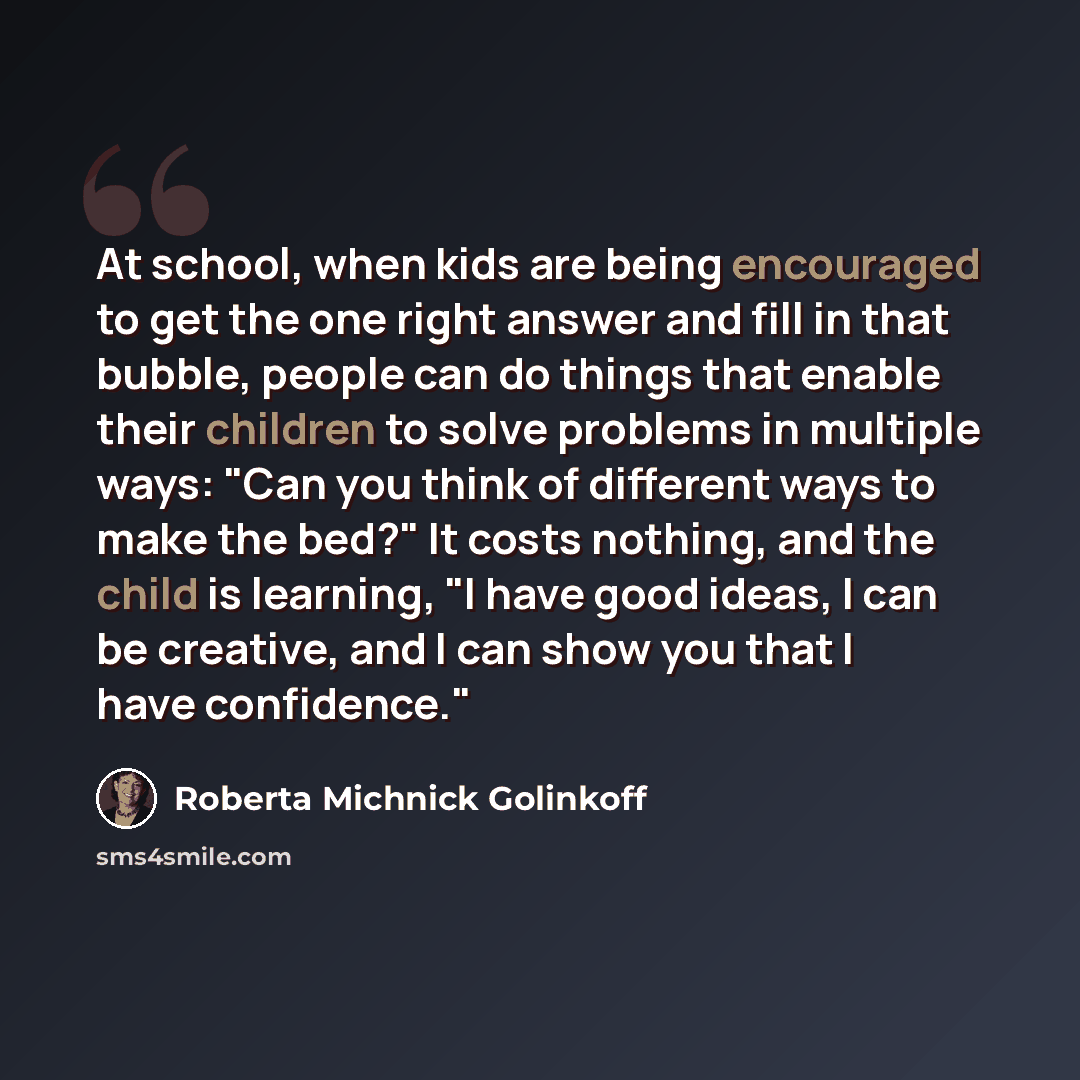 “At school, when kids are being encouraged to get the one right answer and fill in that bubble, people can do things that enable their children to solve problems in multiple ways: "Can you think of different ways to make the bed?" It costs nothing, and the child is learning, "I have good ideas, I…” quote by Roberta Michnick Golinkoff