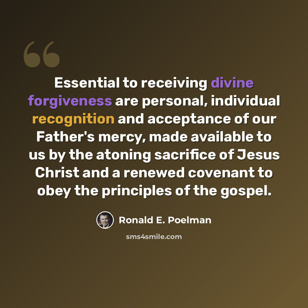 “Essential to receiving divine forgiveness are personal, individual recognition and acceptance of our Father's mercy, made available to us by the atoning sacrifice of Jesus Christ and a renewed covenant to obey the principles of the gospel.” quote by Ronald E. Poelman