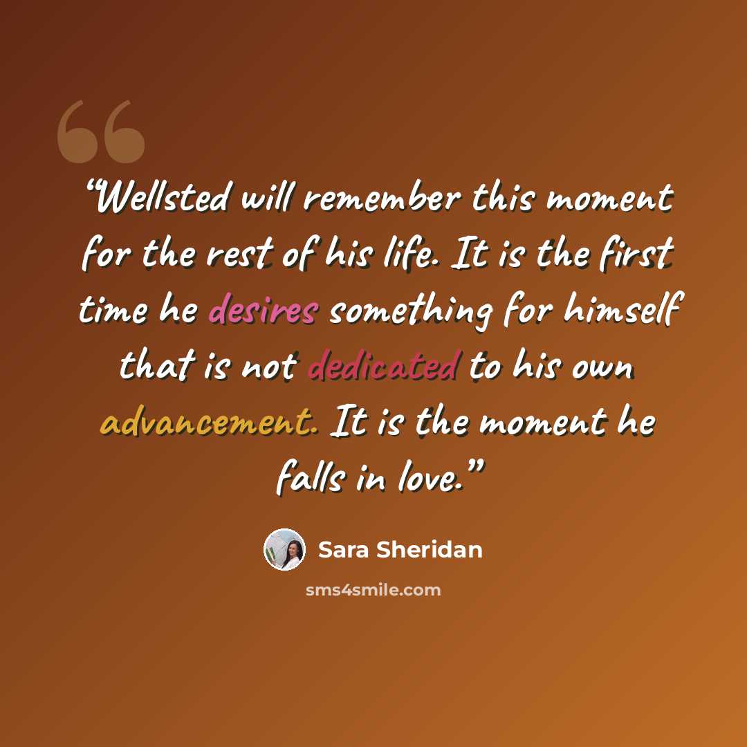 “Wellsted will remember this moment for the rest of his life. It is the first time he desires something for himself that is not dedicated to his own advancement. It is the moment he falls in love.” quote by Sara Sheridan