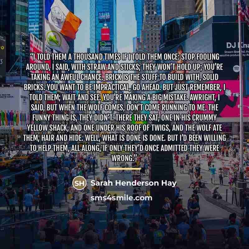 “I told them a thousand times if I told them once: Stop fooling around, I said, with straw and sticks; They won’t hold up; you’re taking an awful chance. Brick is the stuff to build with, solid bricks. You want to be impractical, go ahead. But just remember, I told them; wait and see. You’re making…” quote by Sarah Henderson Hay