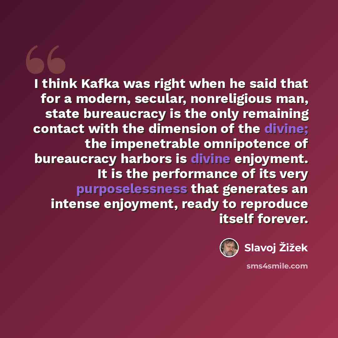 “I think Kafka was right when he said that for a modern, secular, nonreligious man, state bureaucracy is the only remaining contact with the dimension of the divine; the impenetrable omnipotence of bureaucracy harbors is divine enjoyment. It is the performance of its very purposelessness that…” quote by Slavoj Žižek