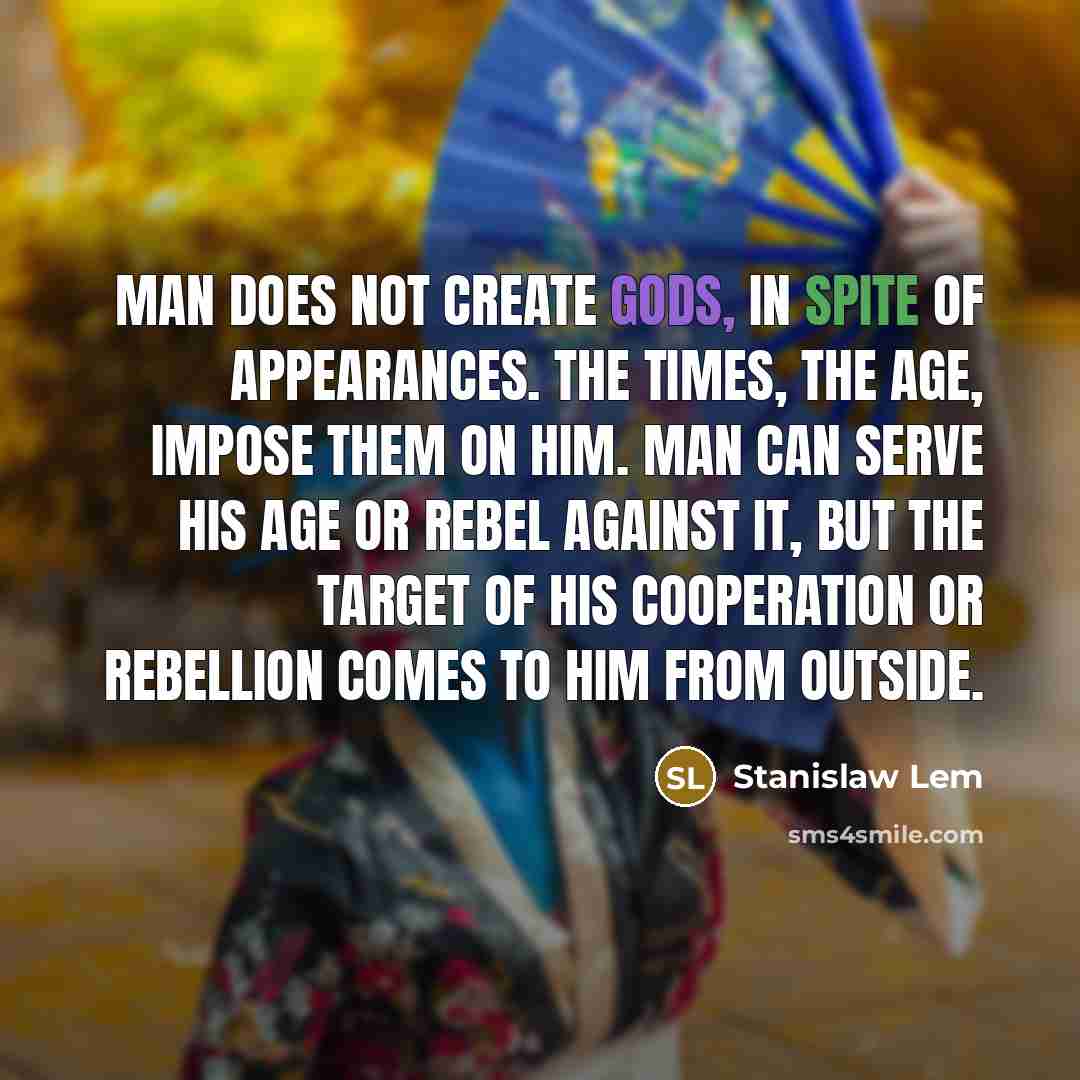 “Man does not create gods, in spite of appearances. The times, the age, impose them on him. Man can serve his age or rebel against it, but the target of his cooperation or rebellion comes to him from outside.” quote by Stanislaw Lem