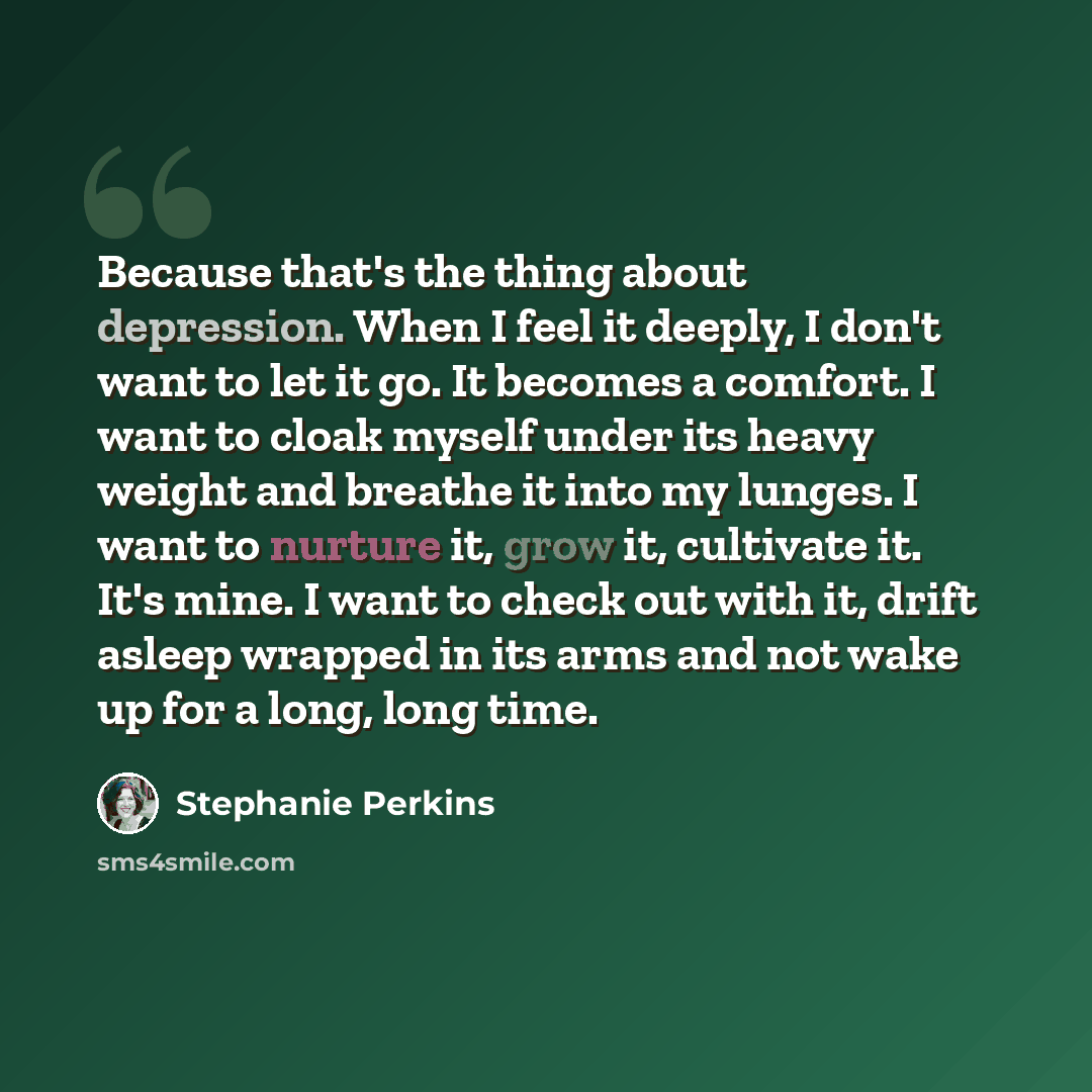 “Because that's the thing about depression. When I feel it deeply, I don't want to let it go. It becomes a comfort. I want to cloak myself under its heavy weight and breathe it into my lunges. I want to nurture it, grow it, cultivate it. It's mine. I want to check out with it, drift asleep wrapped…” quote by Stephanie Perkins